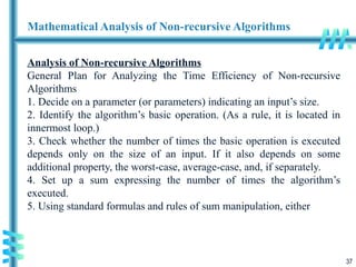 37
Mathematical Analysis of Non-recursive Algorithms
Analysis of Non-recursive Algorithms
General Plan for Analyzing the Time Efficiency of Non-recursive
Algorithms
1. Decide on a parameter (or parameters) indicating an input’s size.
2. Identify the algorithm’s basic operation. (As a rule, it is located in
innermost loop.)
3. Check whether the number of times the basic operation is executed
depends only on the size of an input. If it also depends on some
additional property, the worst-case, average-case, and, if separately.
4. Set up a sum expressing the number of times the algorithm’s
executed.
5. Using standard formulas and rules of sum manipulation, either
 