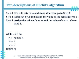 A. Levitin “Introduction to the Design & Analysis of Algorithms,” 3rd
ed., Ch. 1 ©2012
Pearson Education, Inc. Upper Saddle River, NJ. All Rights Reserved. 4
Two descriptions of Euclid’s algorithm
Step 1 If n = 0, return m and stop; otherwise go to Step 2
Step 2 Divide m by n and assign the value fo the remainder to r
Step 3 Assign the value of n to m and the value of r to n. Go to
Step 1.
while n ≠ 0 do
r ← m mod n
m← n
n ← r
return m
 