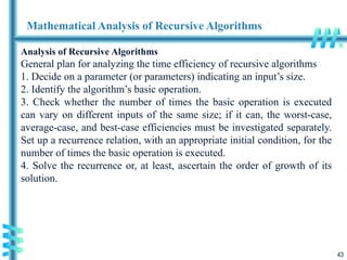 43
Mathematical Analysis of Recursive Algorithms
Analysis of Recursive Algorithms
General plan for analyzing the time efficiency of recursive algorithms
1. Decide on a parameter (or parameters) indicating an input’s size.
2. Identify the algorithm’s basic operation.
3. Check whether the number of times the basic operation is executed
can vary on different inputs of the same size; if it can, the worst-case,
average-case, and best-case efficiencies must be investigated separately.
Set up a recurrence relation, with an appropriate initial condition, for the
number of times the basic operation is executed.
4. Solve the recurrence or, at least, ascertain the order of growth of its
solution.
 