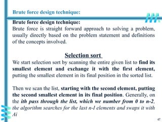 47
Brute force design technique:
Brute force design technique:
Brute force is straight forward approach to solving a problem,
usually directly based on the problem statement and definitions
of the concepts involved.
Selection sort
We start selection sort by scanning the entire given list to find its
smallest element and exchange it with the first element,
putting the smallest element in its final position in the sorted list.
Then we scan the list, starting with the second element, putting
the second smallest element in its final position. Generally, on
the ith pass through the list, which we number from 0 to n-2,
the algorithm searches for the last n-I elements and swaps it with
Ai
 