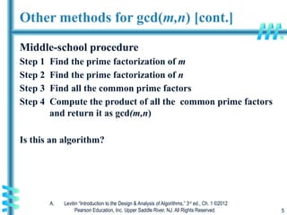 A. Levitin “Introduction to the Design & Analysis of Algorithms,” 3rd
ed., Ch. 1 ©2012
Pearson Education, Inc. Upper Saddle River, NJ. All Rights Reserved. 5
Other methods for gcd(m,n) [cont.]
Middle-school procedure
Step 1 Find the prime factorization of m
Step 2 Find the prime factorization of n
Step 3 Find all the common prime factors
Step 4 Compute the product of all the common prime factors
and return it as gcd(m,n)
Is this an algorithm?
 