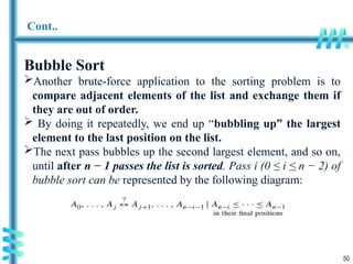 50
Cont..
Bubble Sort
Another brute-force application to the sorting problem is to
compare adjacent elements of the list and exchange them if
they are out of order.
 By doing it repeatedly, we end up “bubbling up” the largest
element to the last position on the list.
The next pass bubbles up the second largest element, and so on,
until after n − 1 passes the list is sorted. Pass i (0 ≤ i ≤ n − 2) of
bubble sort can be represented by the following diagram:
 