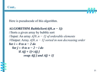 51
Cont..
Here is pseudocode of this algorithm.
ALGORITHM BubbleSort(A[0..n − 1])
//Sorts a given array by bubble sort
//Input: An array A[0..n − 1] of orderable elements
//Output: Array A[0..n − 1] sorted in non decreasing order
for i ←0 to n − 2 do
for j ←0 to n − 2 − i do
if A[j + 1]<A[j ]
swap A[j ] and A[j + 1]
 