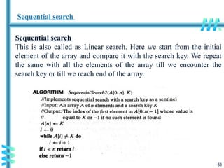 53
Sequential search
Sequential search
This is also called as Linear search. Here we start from the initial
element of the array and compare it with the search key. We repeat
the same with all the elements of the array till we encounter the
search key or till we reach end of the array.
 