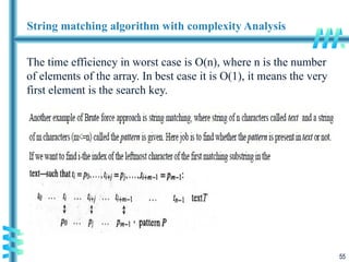 55
String matching algorithm with complexity Analysis
The time efficiency in worst case is O(n), where n is the number
of elements of the array. In best case it is O(1), it means the very
first element is the search key.
 