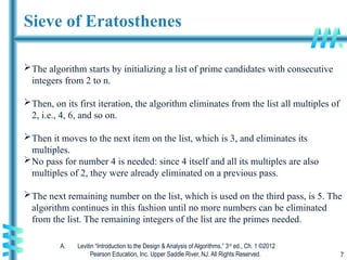 A. Levitin “Introduction to the Design & Analysis of Algorithms,” 3rd
ed., Ch. 1 ©2012
Pearson Education, Inc. Upper Saddle River, NJ. All Rights Reserved. 7
Sieve of Eratosthenes
The algorithm starts by initializing a list of prime candidates with consecutive
integers from 2 to n.
Then, on its first iteration, the algorithm eliminates from the list all multiples of
2, i.e., 4, 6, and so on.
Then it moves to the next item on the list, which is 3, and eliminates its
multiples.
No pass for number 4 is needed: since 4 itself and all its multiples are also
multiples of 2, they were already eliminated on a previous pass.
The next remaining number on the list, which is used on the third pass, is 5. The
algorithm continues in this fashion until no more numbers can be eliminated
from the list. The remaining integers of the list are the primes needed.
 