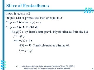 A. Levitin “Introduction to the Design & Analysis of Algorithms,” 3rd
ed., Ch. 1 ©2012
Pearson Education, Inc. Upper Saddle River, NJ. All Rights Reserved. 8
Sieve of Eratosthenes
Input: Integer n ≥ 2
Output: List of primes less than or equal to n
for p ← 2 to n do A[p] ← p
for p ← 2 to n do
if A[p]  0 //p hasn’t been previously eliminated from the list
j ← p* p
while j ≤ n do
A[j] ← 0 //mark element as eliminated
j ← j + p
 