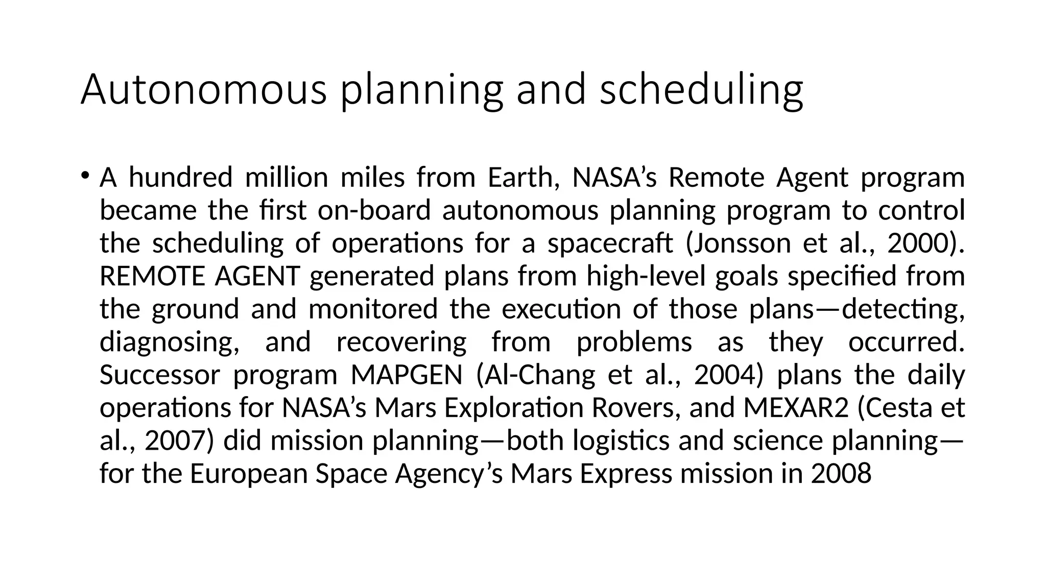 Autonomous planning and scheduling
• A hundred million miles from Earth, NASA’s Remote Agent program
became the first on-board autonomous planning program to control
the scheduling of operations for a spacecraft (Jonsson et al., 2000).
REMOTE AGENT generated plans from high-level goals specified from
the ground and monitored the execution of those plans—detecting,
diagnosing, and recovering from problems as they occurred.
Successor program MAPGEN (Al-Chang et al., 2004) plans the daily
operations for NASA’s Mars Exploration Rovers, and MEXAR2 (Cesta et
al., 2007) did mission planning—both logistics and science planning—
for the European Space Agency’s Mars Express mission in 2008
 