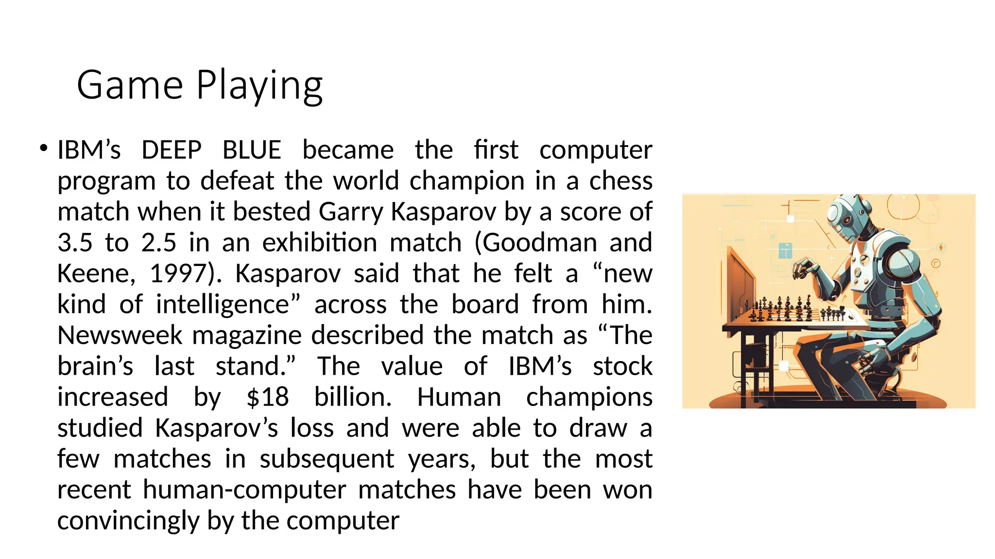Game Playing
• IBM’s DEEP BLUE became the first computer
program to defeat the world champion in a chess
match when it bested Garry Kasparov by a score of
3.5 to 2.5 in an exhibition match (Goodman and
Keene, 1997). Kasparov said that he felt a “new
kind of intelligence” across the board from him.
Newsweek magazine described the match as “The
brain’s last stand.” The value of IBM’s stock
increased by $18 billion. Human champions
studied Kasparov’s loss and were able to draw a
few matches in subsequent years, but the most
recent human-computer matches have been won
convincingly by the computer
 