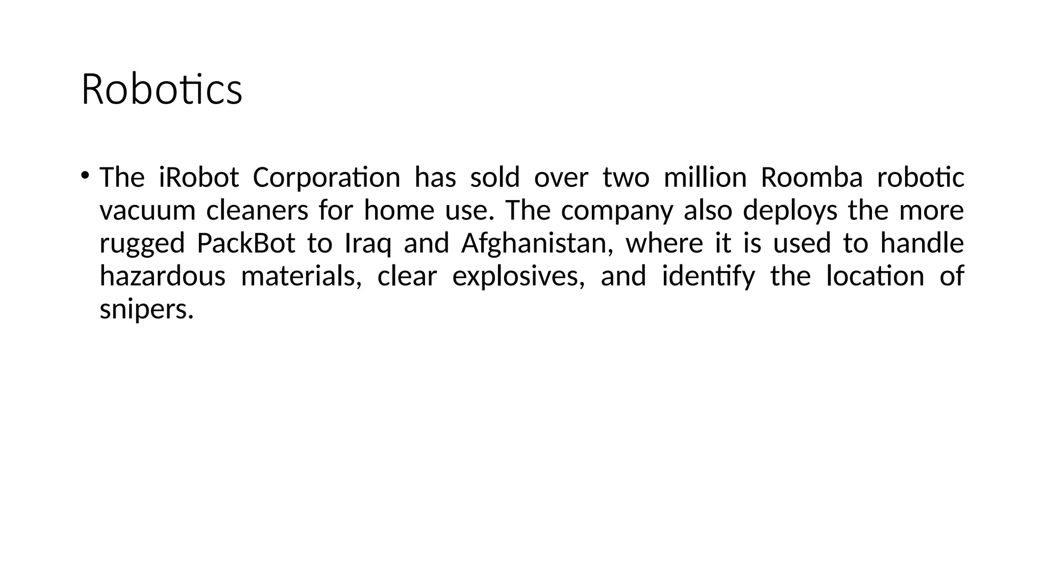Robotics
• The iRobot Corporation has sold over two million Roomba robotic
vacuum cleaners for home use. The company also deploys the more
rugged PackBot to Iraq and Afghanistan, where it is used to handle
hazardous materials, clear explosives, and identify the location of
snipers.
 