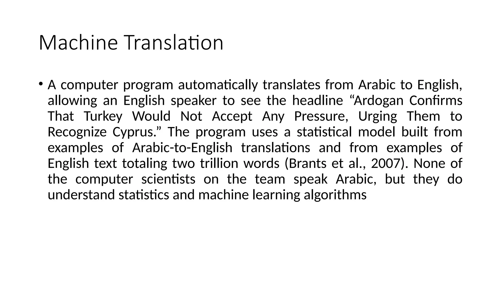 Machine Translation
• A computer program automatically translates from Arabic to English,
allowing an English speaker to see the headline “Ardogan Confirms
That Turkey Would Not Accept Any Pressure, Urging Them to
Recognize Cyprus.” The program uses a statistical model built from
examples of Arabic-to-English translations and from examples of
English text totaling two trillion words (Brants et al., 2007). None of
the computer scientists on the team speak Arabic, but they do
understand statistics and machine learning algorithms
 