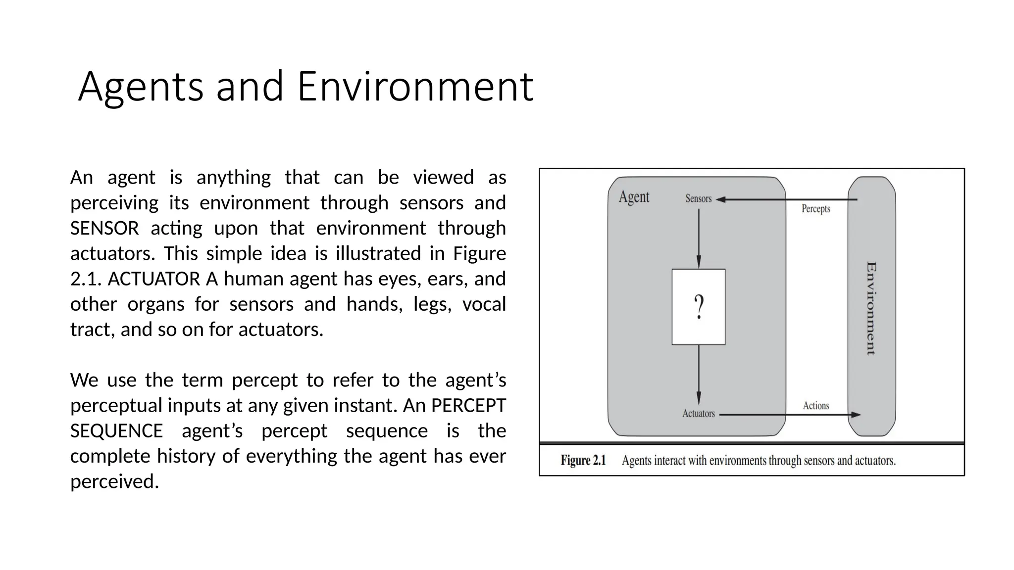 Agents and Environment
An agent is anything that can be viewed as
perceiving its environment through sensors and
SENSOR acting upon that environment through
actuators. This simple idea is illustrated in Figure
2.1. ACTUATOR A human agent has eyes, ears, and
other organs for sensors and hands, legs, vocal
tract, and so on for actuators.
We use the term percept to refer to the agent’s
perceptual inputs at any given instant. An PERCEPT
SEQUENCE agent’s percept sequence is the
complete history of everything the agent has ever
perceived.
 