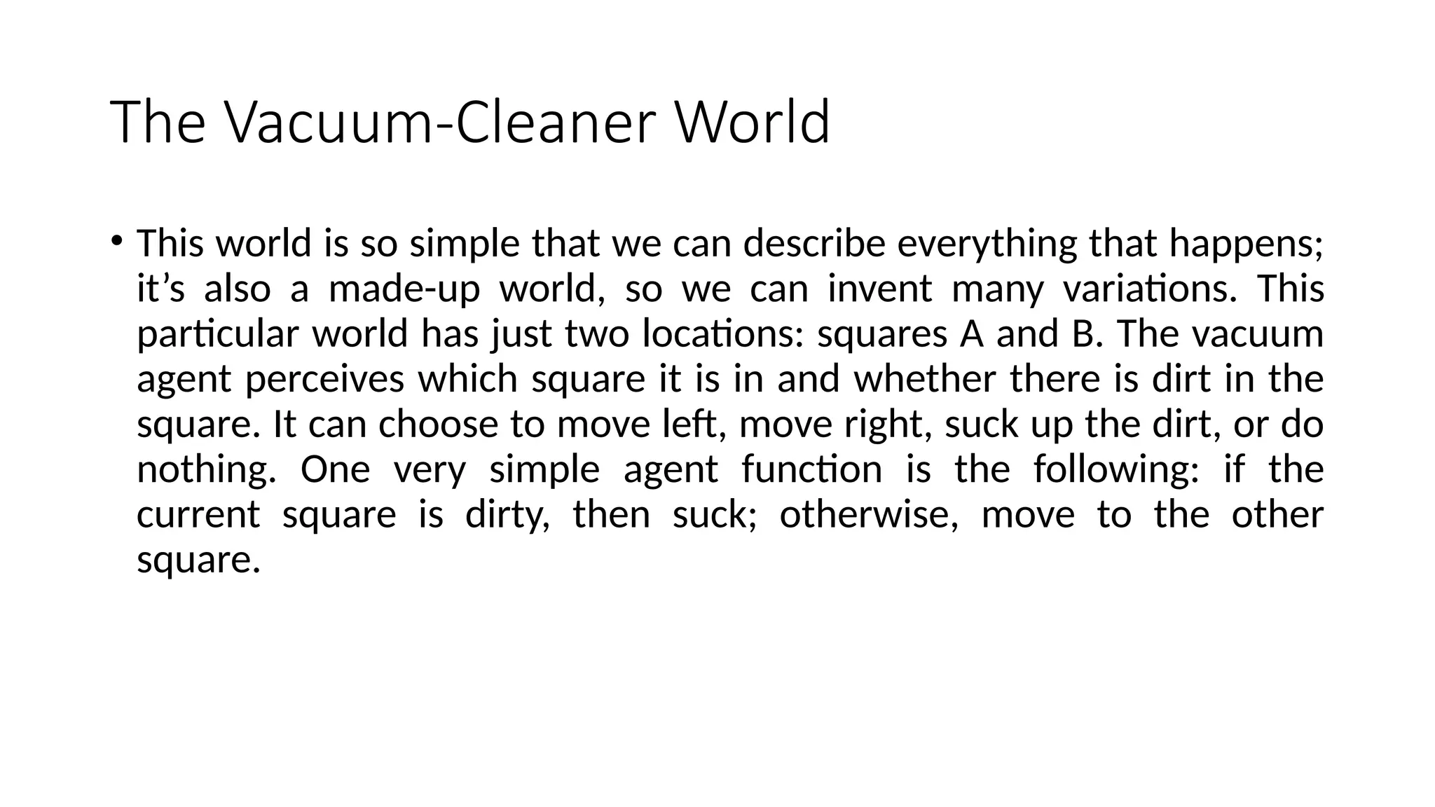 The Vacuum-Cleaner World
• This world is so simple that we can describe everything that happens;
it’s also a made-up world, so we can invent many variations. This
particular world has just two locations: squares A and B. The vacuum
agent perceives which square it is in and whether there is dirt in the
square. It can choose to move left, move right, suck up the dirt, or do
nothing. One very simple agent function is the following: if the
current square is dirty, then suck; otherwise, move to the other
square.
 
