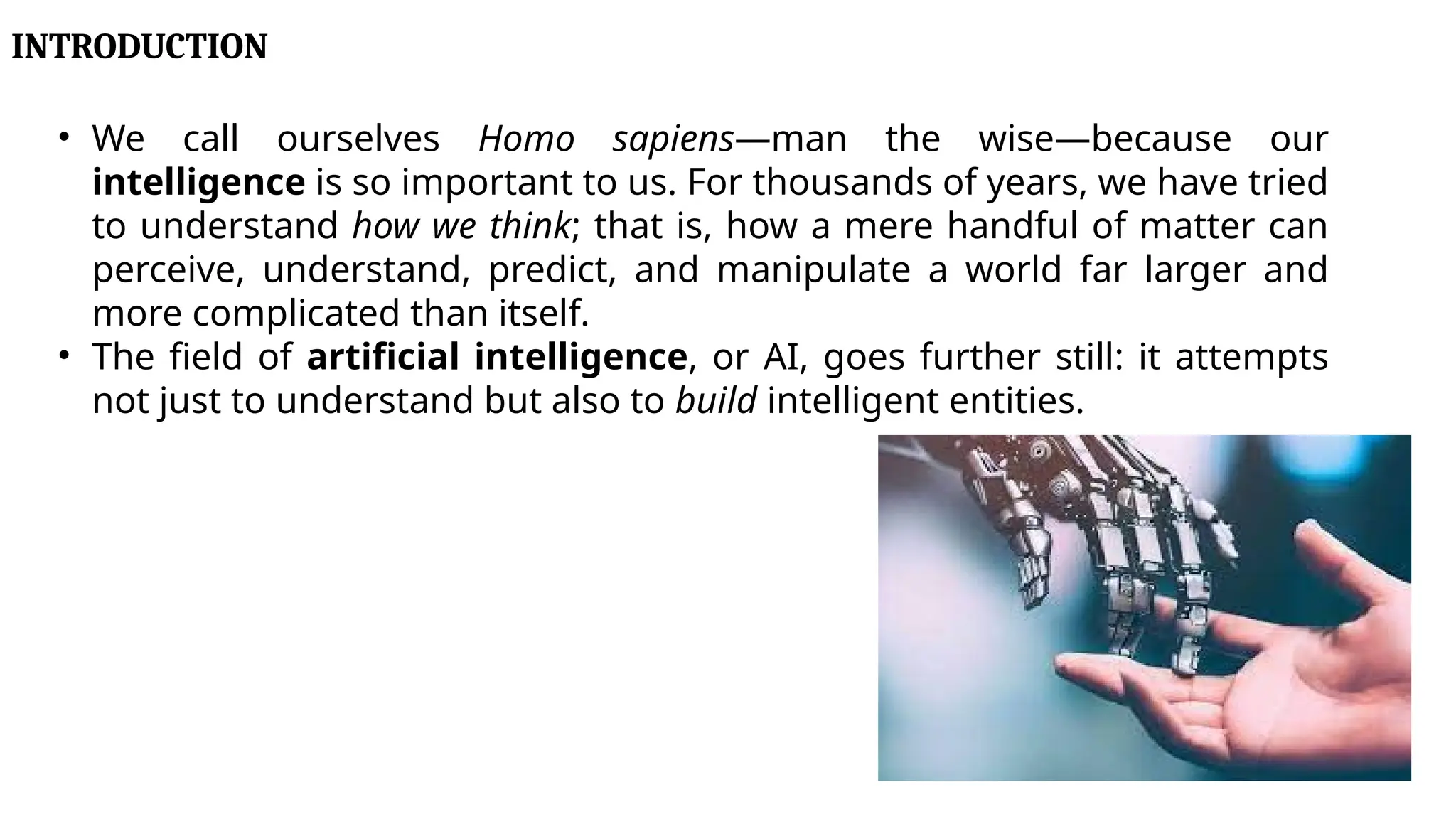 INTRODUCTION
• We call ourselves Homo sapiens—man the wise—because our
intelligence is so important to us. For thousands of years, we have tried
to understand how we think; that is, how a mere handful of matter can
perceive, understand, predict, and manipulate a world far larger and
more complicated than itself.
• The field of artificial intelligence, or AI, goes further still: it attempts
not just to understand but also to build intelligent entities.
 