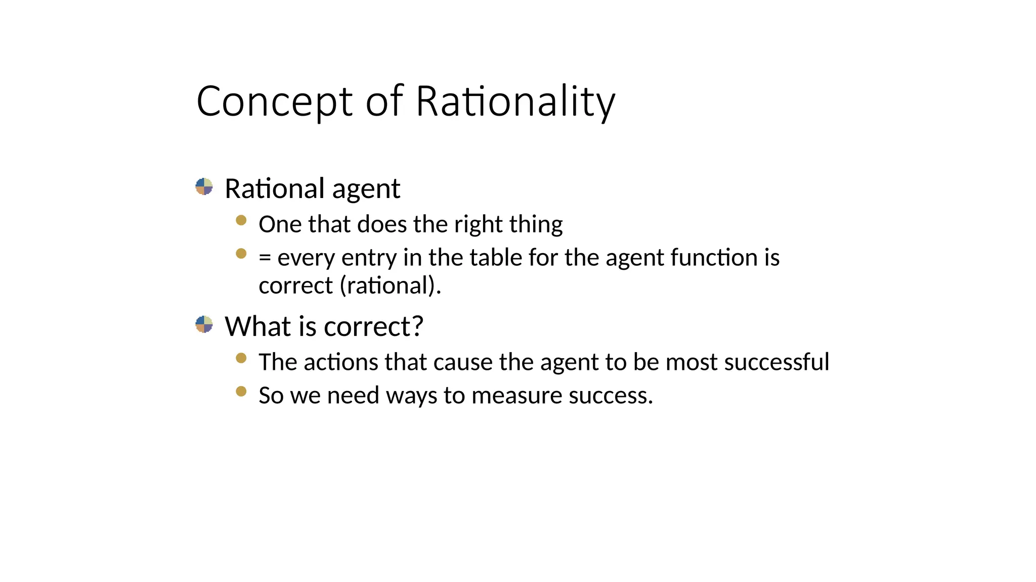 Concept of Rationality
Rational agent
 One that does the right thing
 = every entry in the table for the agent function is
correct (rational).
What is correct?
 The actions that cause the agent to be most successful
 So we need ways to measure success.
 