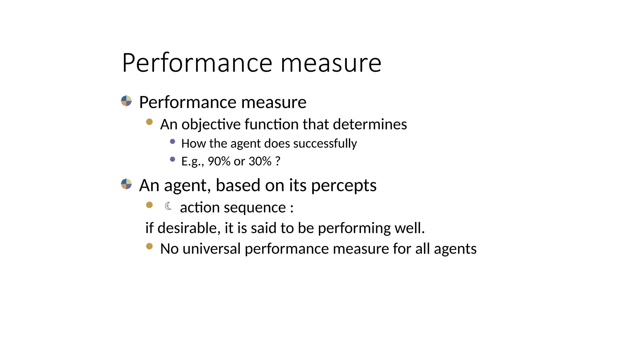 Performance measure
Performance measure
 An objective function that determines
 How the agent does successfully
 E.g., 90% or 30% ?
An agent, based on its percepts
  action sequence :
if desirable, it is said to be performing well.
 No universal performance measure for all agents
 