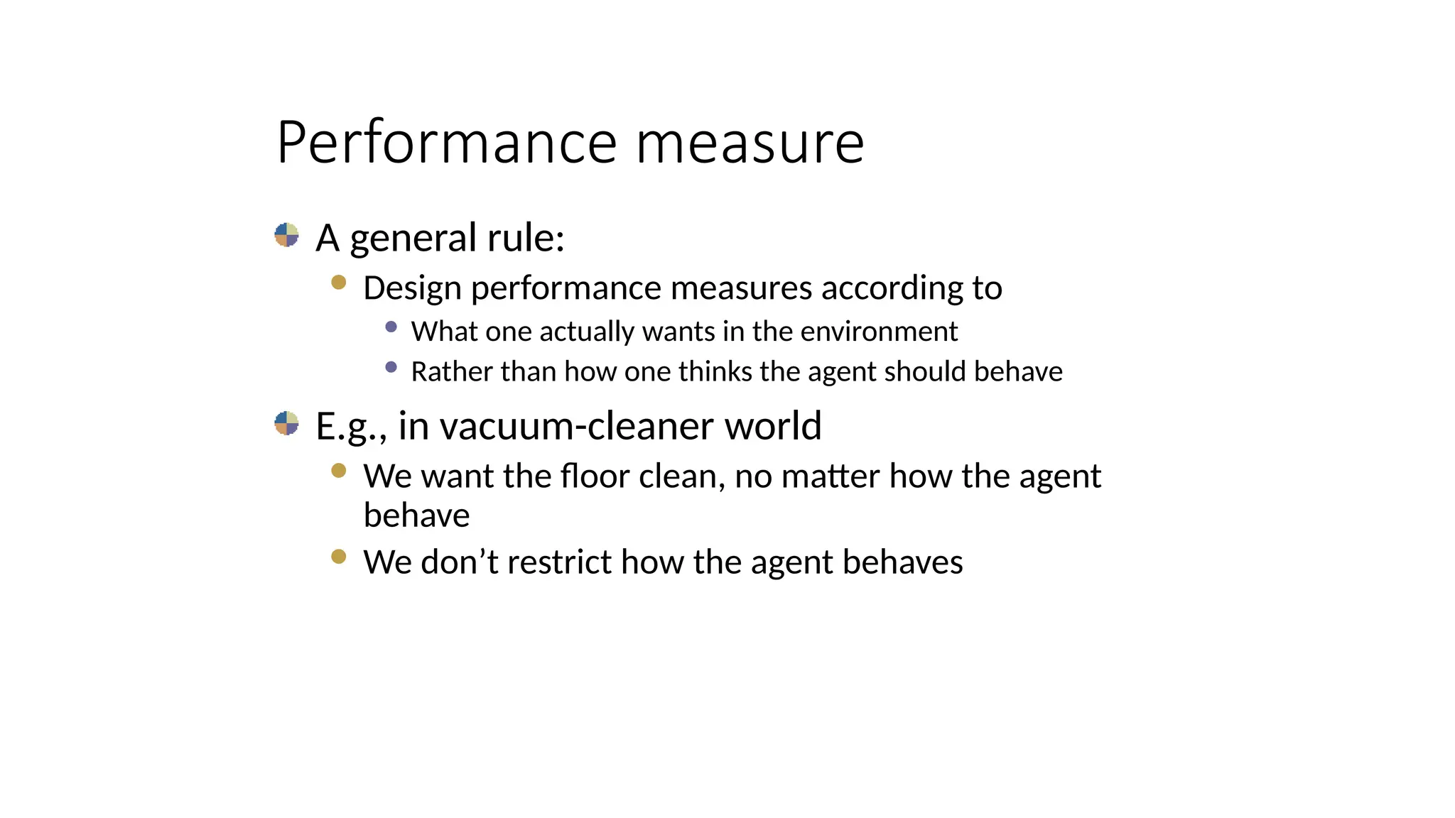 Performance measure
A general rule:
 Design performance measures according to
 What one actually wants in the environment
 Rather than how one thinks the agent should behave
E.g., in vacuum-cleaner world
 We want the floor clean, no matter how the agent
behave
 We don’t restrict how the agent behaves
 