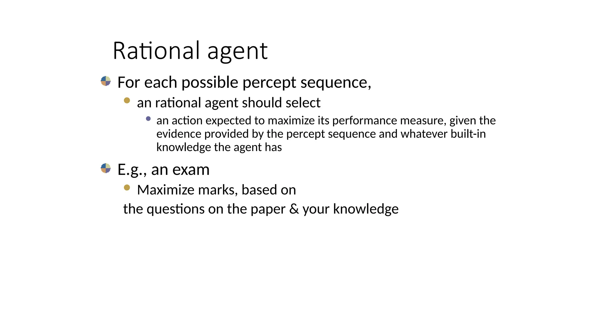 Rational agent
For each possible percept sequence,
 an rational agent should select
 an action expected to maximize its performance measure, given the
evidence provided by the percept sequence and whatever built-in
knowledge the agent has
E.g., an exam
 Maximize marks, based on
the questions on the paper & your knowledge
 