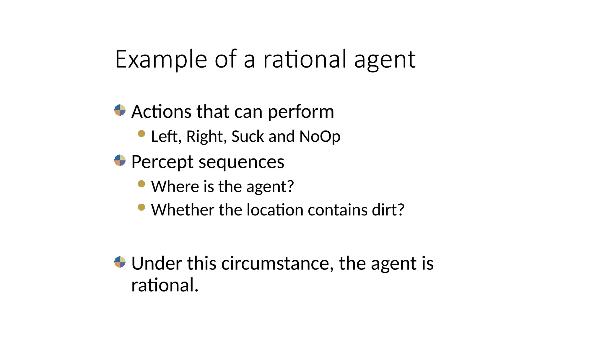 Actions that can perform
Left, Right, Suck and NoOp
Percept sequences
Where is the agent?
Whether the location contains dirt?
Under this circumstance, the agent is
rational.
Example of a rational agent
 