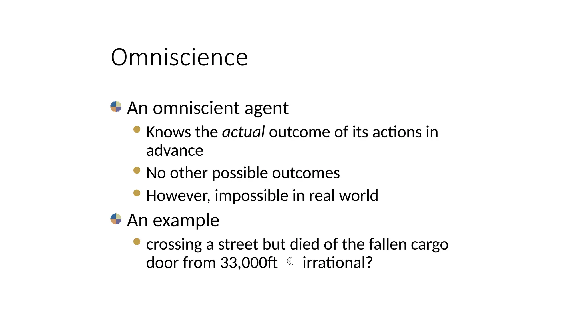 An omniscient agent
Knows the actual outcome of its actions in
advance
No other possible outcomes
However, impossible in real world
An example
crossing a street but died of the fallen cargo
door from 33,000ft  irrational?
Omniscience
 