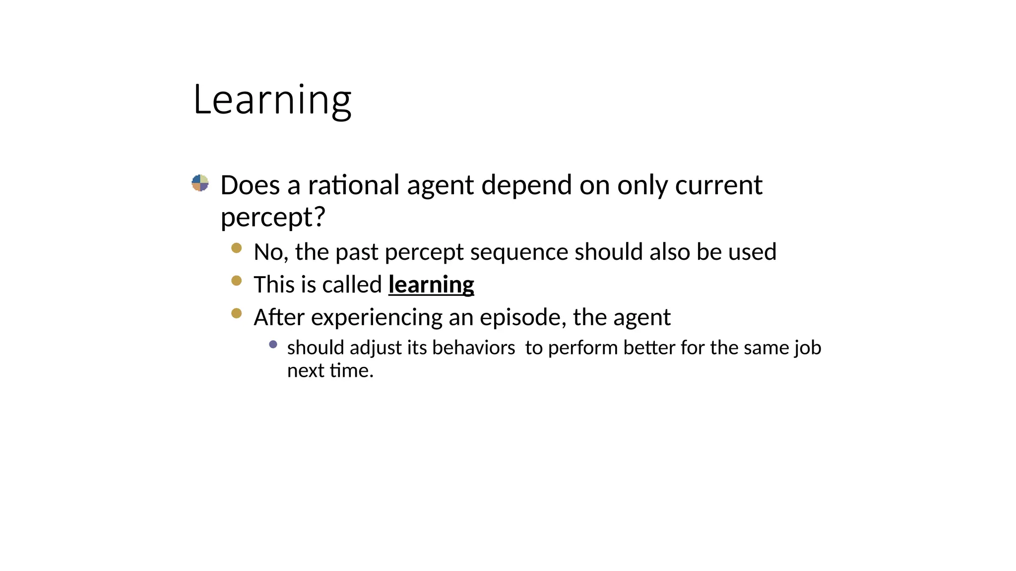 Learning
Does a rational agent depend on only current
percept?
 No, the past percept sequence should also be used
 This is called learning
 After experiencing an episode, the agent
 should adjust its behaviors to perform better for the same job
next time.
 