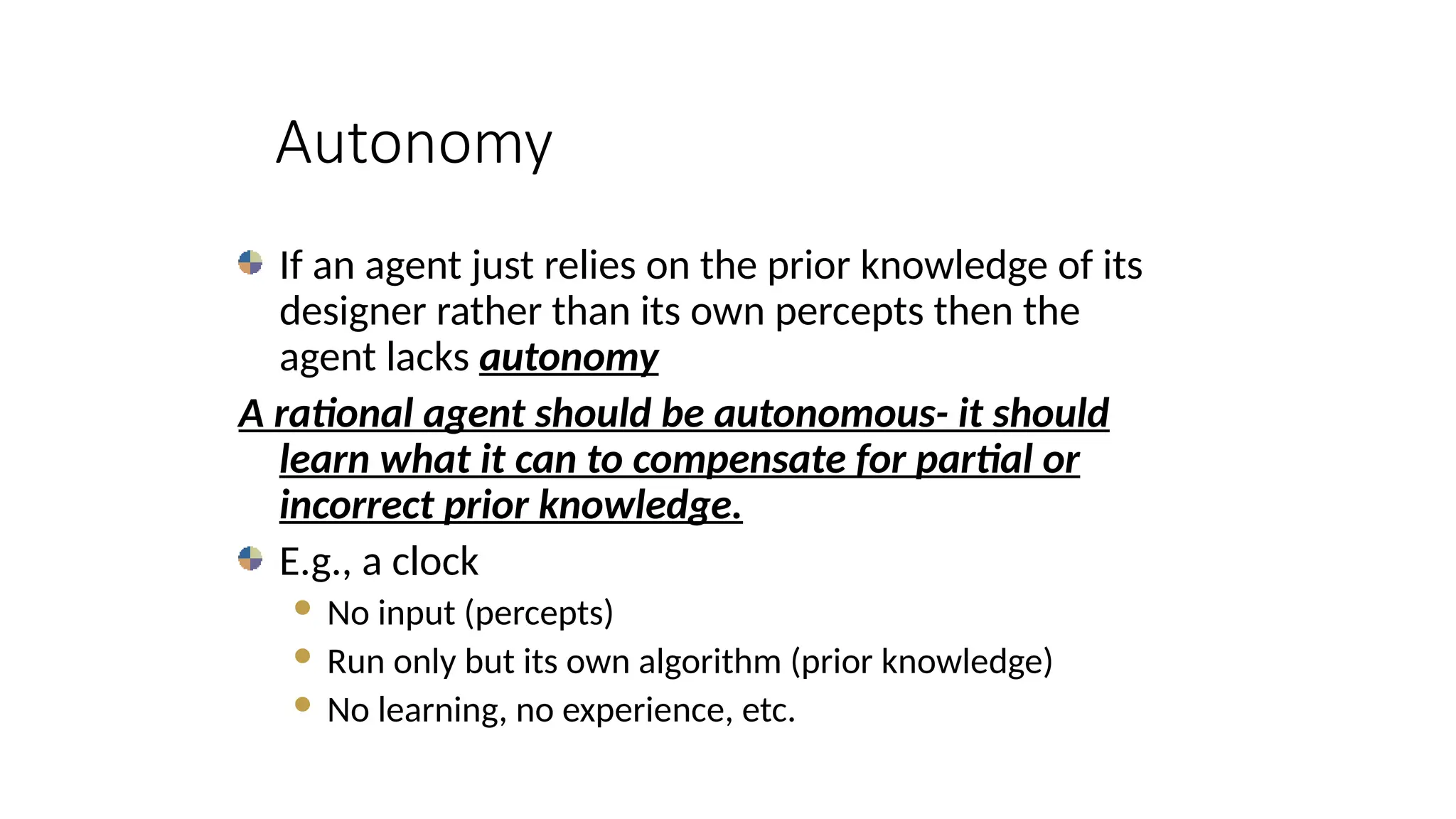 Autonomy
If an agent just relies on the prior knowledge of its
designer rather than its own percepts then the
agent lacks autonomy
A rational agent should be autonomous- it should
learn what it can to compensate for partial or
incorrect prior knowledge.
E.g., a clock
 No input (percepts)
 Run only but its own algorithm (prior knowledge)
 No learning, no experience, etc.
 