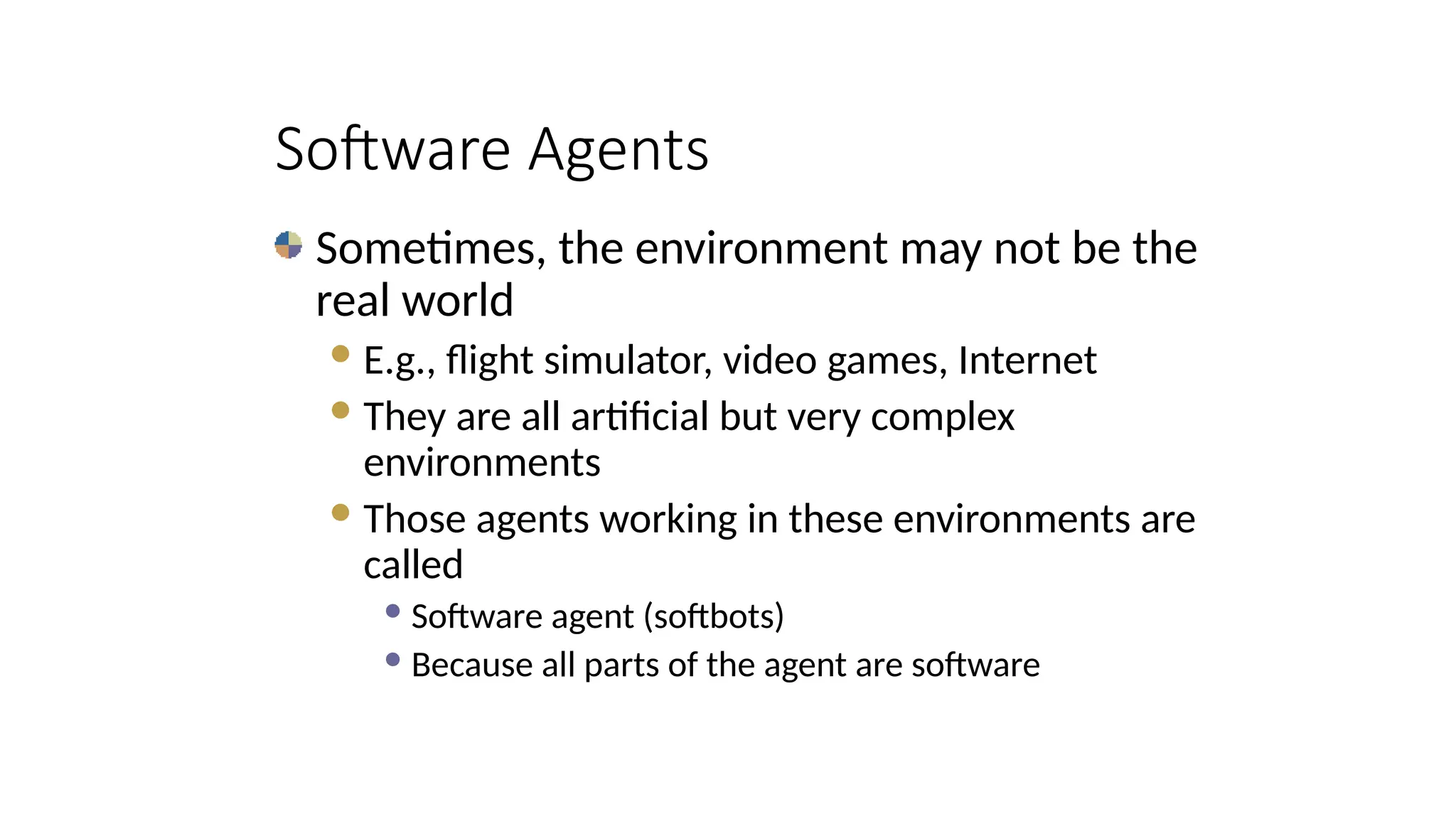 Sometimes, the environment may not be the
real world
E.g., flight simulator, video games, Internet
They are all artificial but very complex
environments
Those agents working in these environments are
called
 Software agent (softbots)
 Because all parts of the agent are software
Software Agents
 