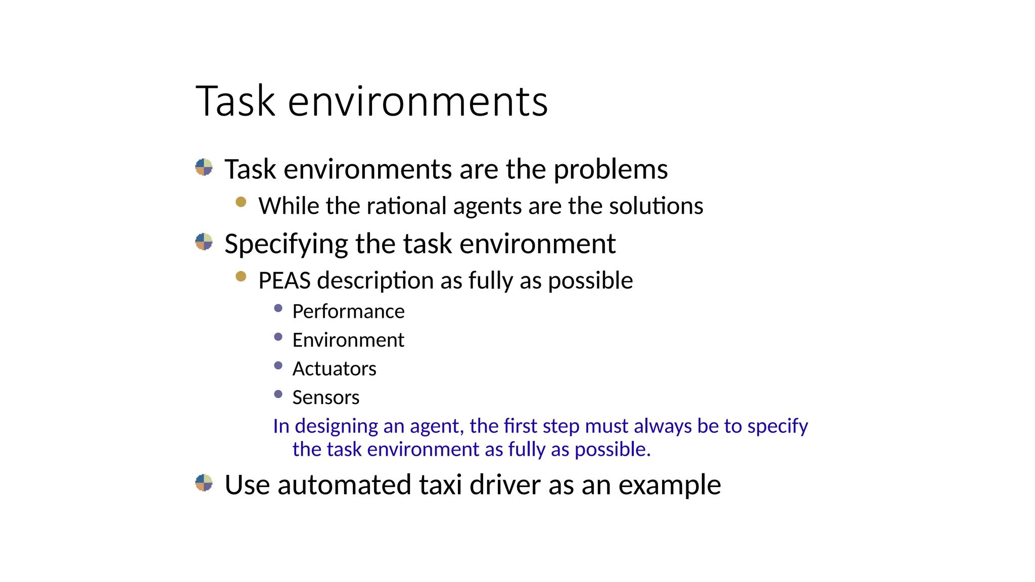 Task environments
Task environments are the problems
 While the rational agents are the solutions
Specifying the task environment
 PEAS description as fully as possible
 Performance
 Environment
 Actuators
 Sensors
In designing an agent, the first step must always be to specify
the task environment as fully as possible.
Use automated taxi driver as an example
 