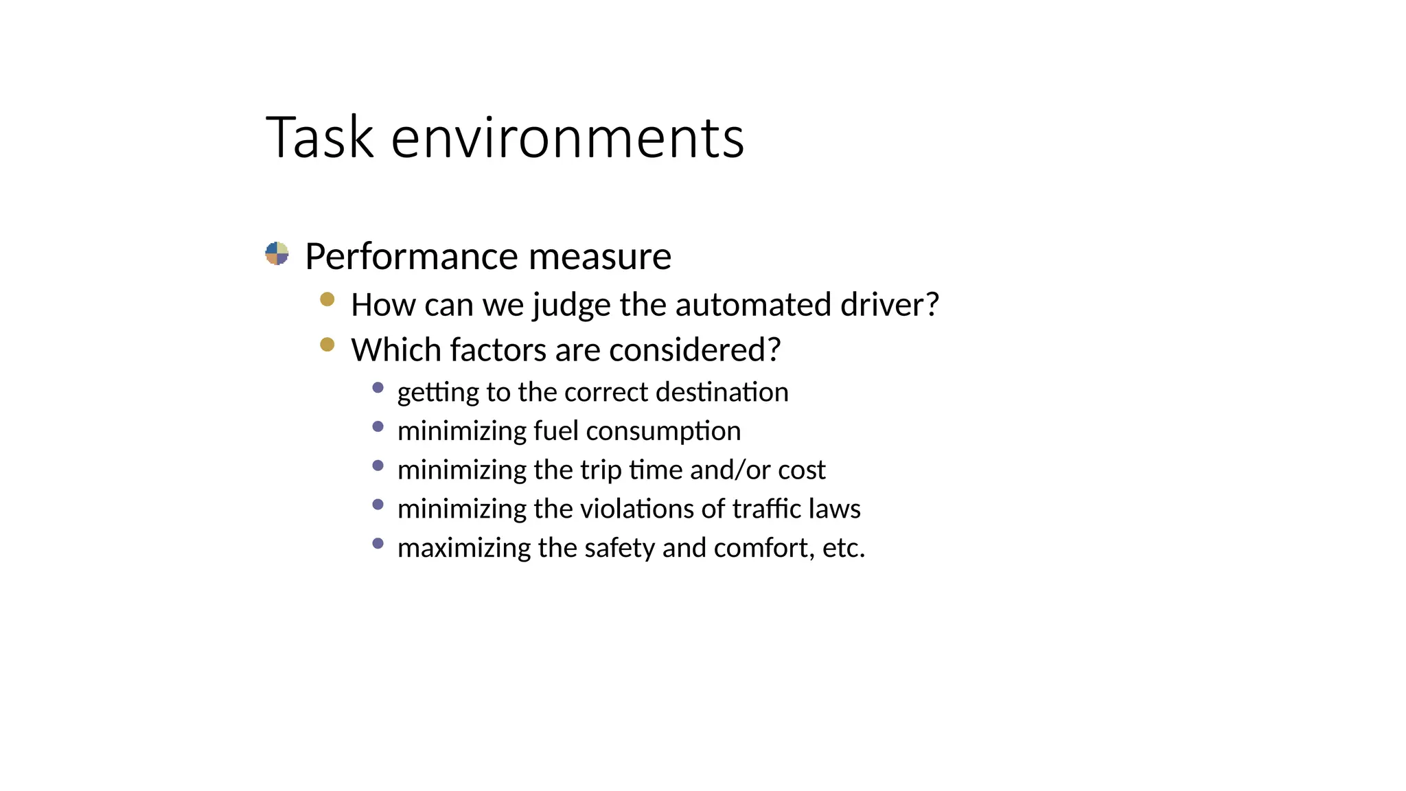 Task environments
Performance measure
 How can we judge the automated driver?
 Which factors are considered?
 getting to the correct destination
 minimizing fuel consumption
 minimizing the trip time and/or cost
 minimizing the violations of traffic laws
 maximizing the safety and comfort, etc.
 