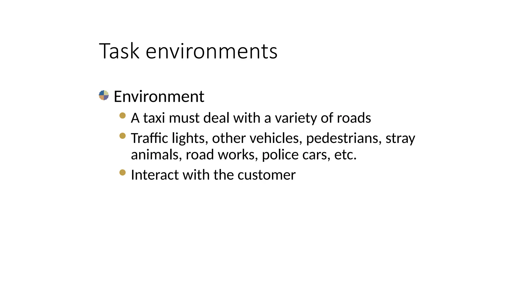 Environment
A taxi must deal with a variety of roads
Traffic lights, other vehicles, pedestrians, stray
animals, road works, police cars, etc.
Interact with the customer
Task environments
 