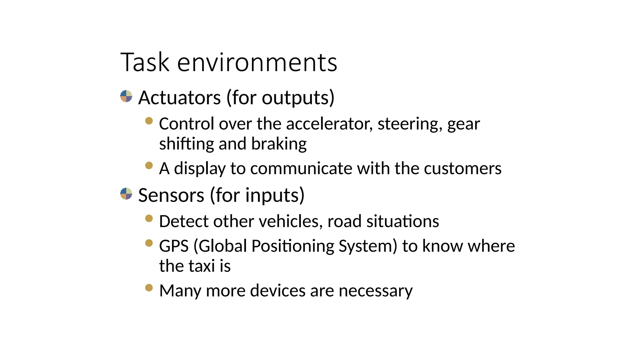 Actuators (for outputs)
Control over the accelerator, steering, gear
shifting and braking
A display to communicate with the customers
Sensors (for inputs)
Detect other vehicles, road situations
GPS (Global Positioning System) to know where
the taxi is
Many more devices are necessary
Task environments
 