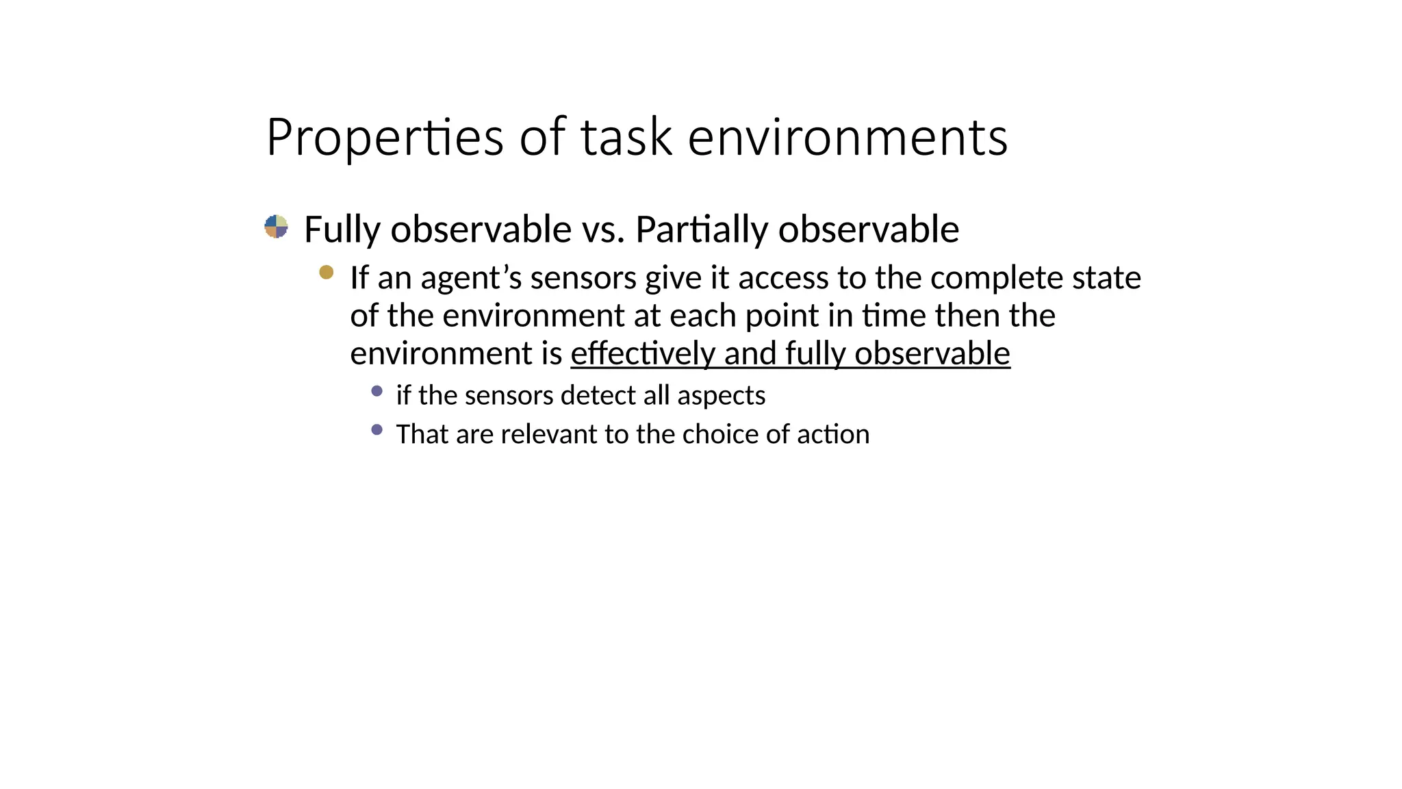 Properties of task environments
Fully observable vs. Partially observable
 If an agent’s sensors give it access to the complete state
of the environment at each point in time then the
environment is effectively and fully observable
 if the sensors detect all aspects
 That are relevant to the choice of action
 