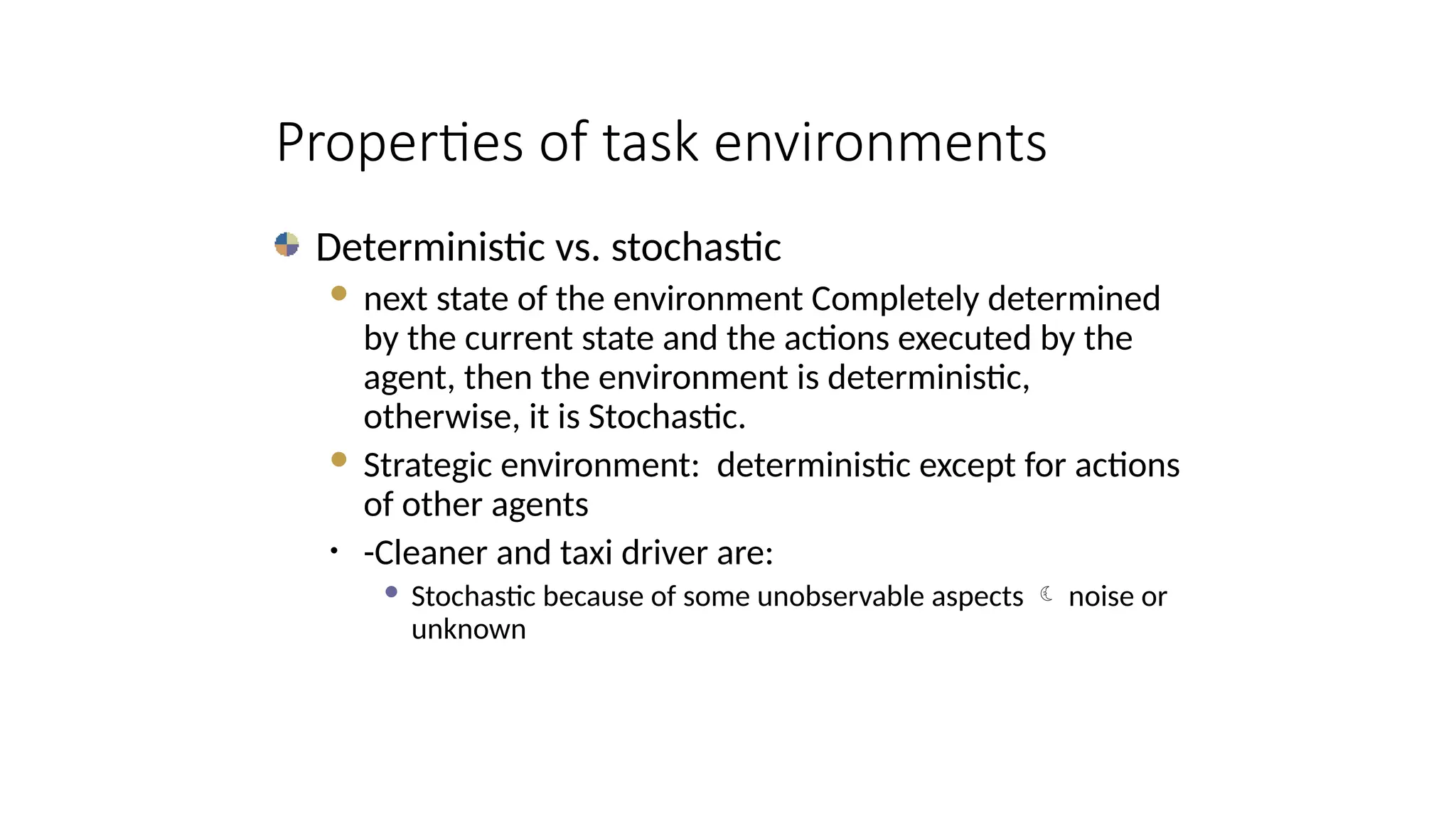 Deterministic vs. stochastic
 next state of the environment Completely determined
by the current state and the actions executed by the
agent, then the environment is deterministic,
otherwise, it is Stochastic.
 Strategic environment: deterministic except for actions
of other agents
• -Cleaner and taxi driver are:
 Stochastic because of some unobservable aspects  noise or
unknown
Properties of task environments
 