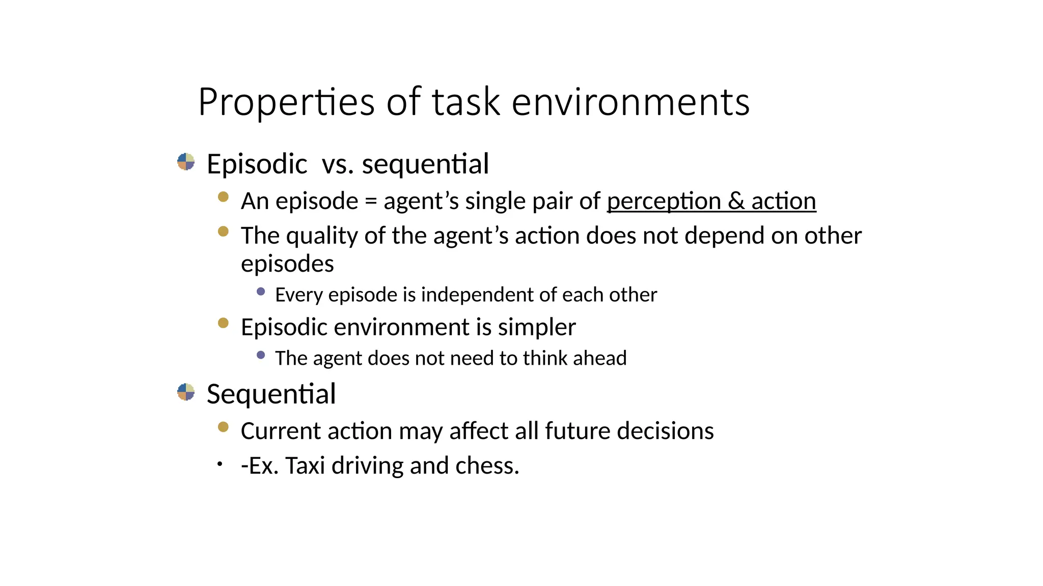 Episodic vs. sequential
 An episode = agent’s single pair of perception & action
 The quality of the agent’s action does not depend on other
episodes
 Every episode is independent of each other
 Episodic environment is simpler
 The agent does not need to think ahead
Sequential
 Current action may affect all future decisions
• -Ex. Taxi driving and chess.
Properties of task environments
 