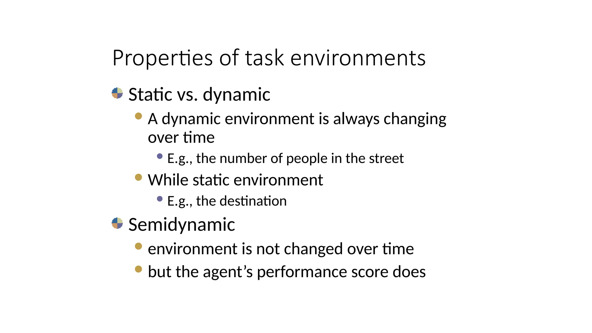 Static vs. dynamic
A dynamic environment is always changing
over time
 E.g., the number of people in the street
While static environment
 E.g., the destination
Semidynamic
environment is not changed over time
but the agent’s performance score does
Properties of task environments
 