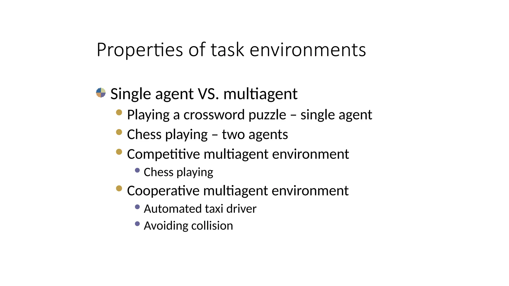 Single agent VS. multiagent
Playing a crossword puzzle – single agent
Chess playing – two agents
Competitive multiagent environment
 Chess playing
Cooperative multiagent environment
 Automated taxi driver
 Avoiding collision
Properties of task environments
 