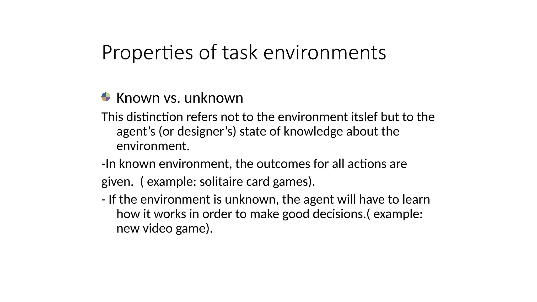 Properties of task environments
Known vs. unknown
This distinction refers not to the environment itslef but to the
agent’s (or designer’s) state of knowledge about the
environment.
-In known environment, the outcomes for all actions are
given. ( example: solitaire card games).
- If the environment is unknown, the agent will have to learn
how it works in order to make good decisions.( example:
new video game).
 