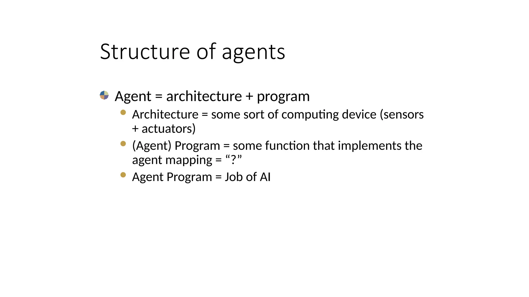 Structure of agents
Agent = architecture + program
 Architecture = some sort of computing device (sensors
+ actuators)
 (Agent) Program = some function that implements the
agent mapping = “?”
 Agent Program = Job of AI
 
