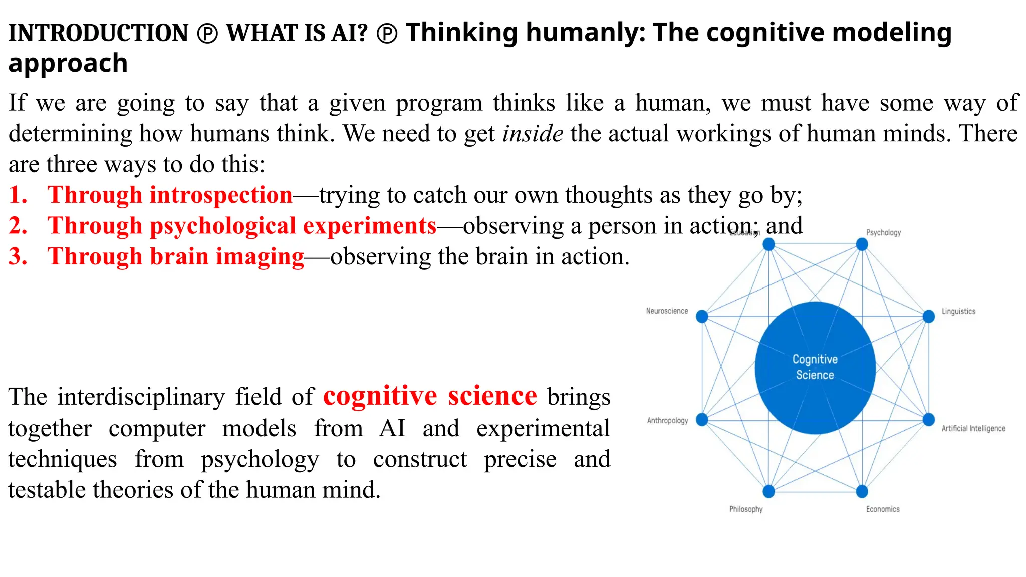 INTRODUCTION  WHAT IS AI?  Thinking humanly: The cognitive modeling
approach
If we are going to say that a given program thinks like a human, we must have some way of
determining how humans think. We need to get inside the actual workings of human minds. There
are three ways to do this:
1. Through introspection—trying to catch our own thoughts as they go by;
2. Through psychological experiments—observing a person in action; and
3. Through brain imaging—observing the brain in action.
The interdisciplinary field of cognitive science brings
together computer models from AI and experimental
techniques from psychology to construct precise and
testable theories of the human mind.
 