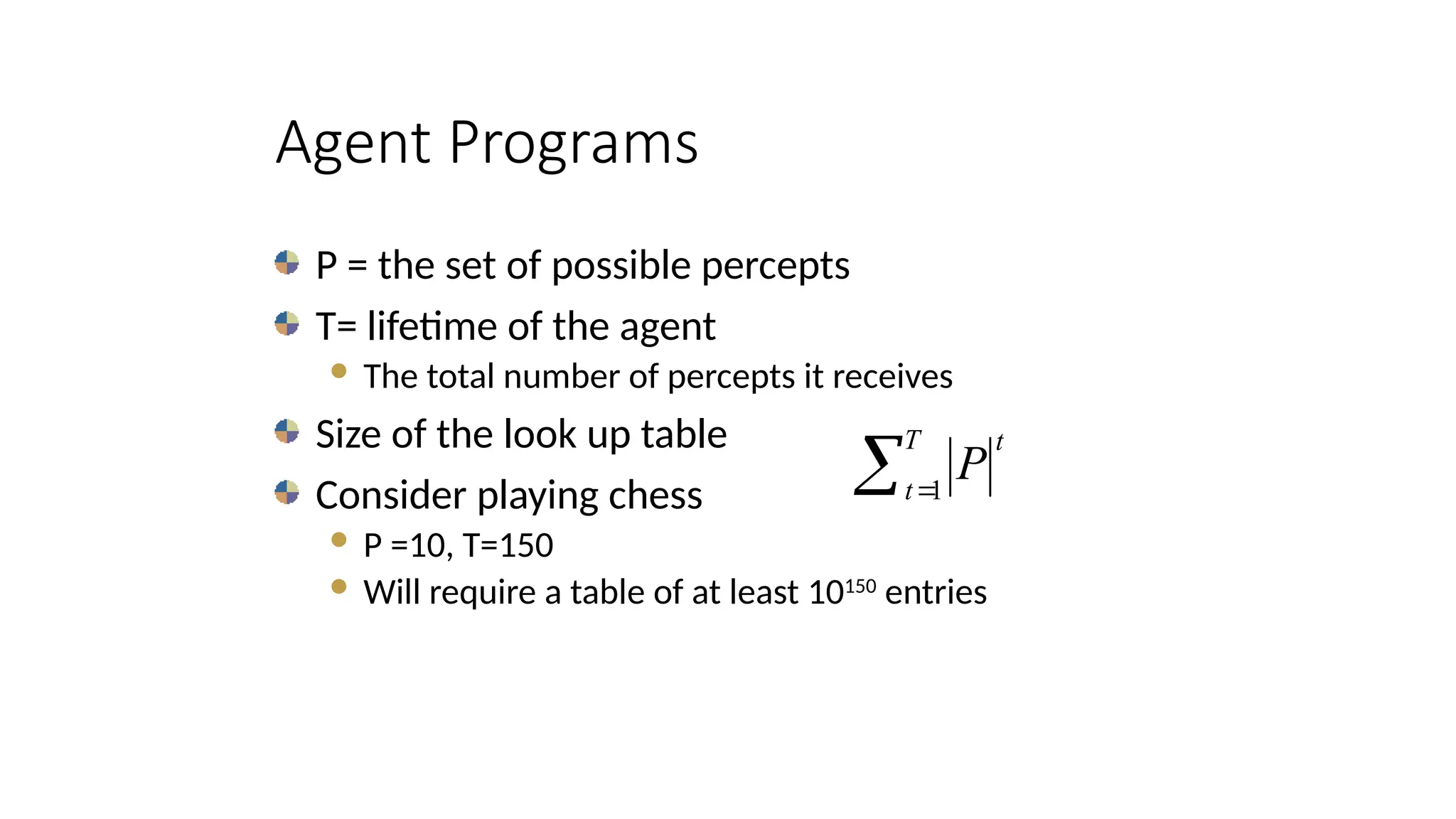 Agent Programs
P = the set of possible percepts
T= lifetime of the agent
 The total number of percepts it receives
Size of the look up table
Consider playing chess
 P =10, T=150
 Will require a table of at least 10150
entries
 
T
t
t
P
1
 