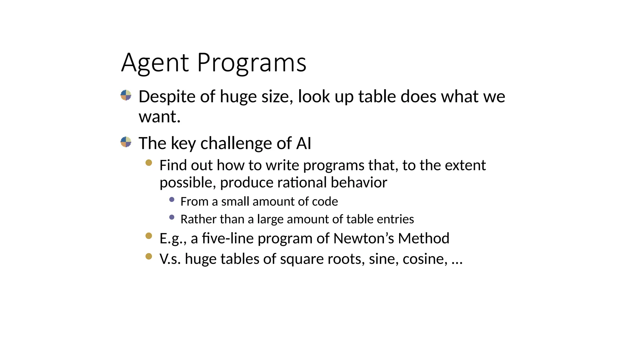 Agent Programs
Despite of huge size, look up table does what we
want.
The key challenge of AI
 Find out how to write programs that, to the extent
possible, produce rational behavior
 From a small amount of code
 Rather than a large amount of table entries
 E.g., a five-line program of Newton’s Method
 V.s. huge tables of square roots, sine, cosine, …
 
