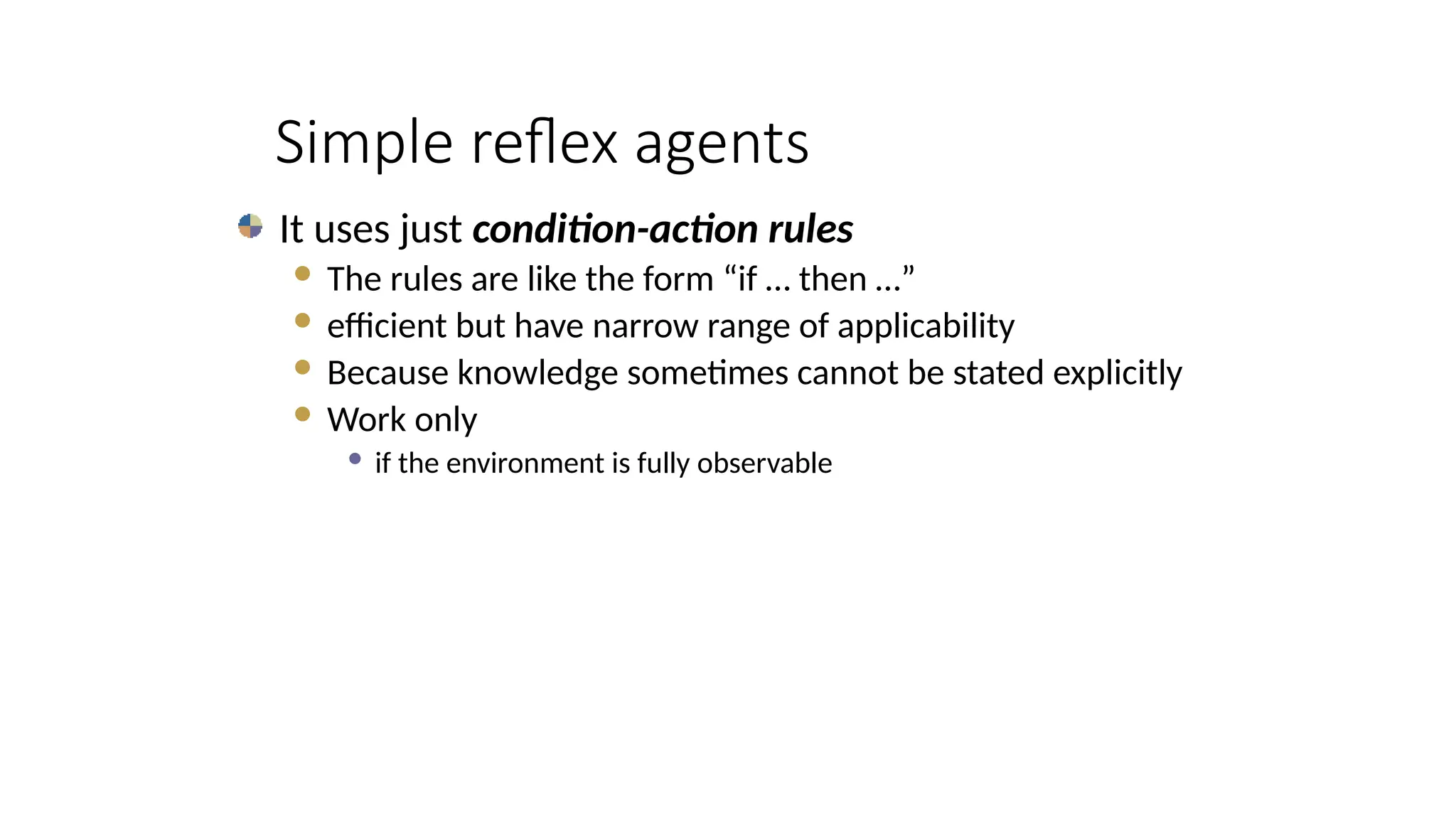 Simple reflex agents
It uses just condition-action rules
 The rules are like the form “if … then …”
 efficient but have narrow range of applicability
 Because knowledge sometimes cannot be stated explicitly
 Work only
 if the environment is fully observable
 