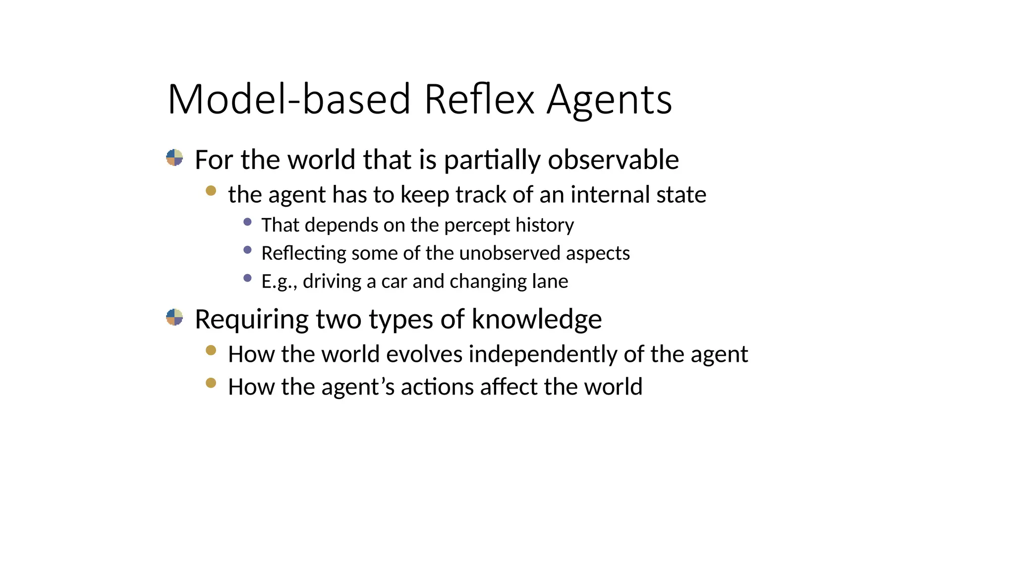 Model-based Reflex Agents
For the world that is partially observable
 the agent has to keep track of an internal state
 That depends on the percept history
 Reflecting some of the unobserved aspects
 E.g., driving a car and changing lane
Requiring two types of knowledge
 How the world evolves independently of the agent
 How the agent’s actions affect the world
 