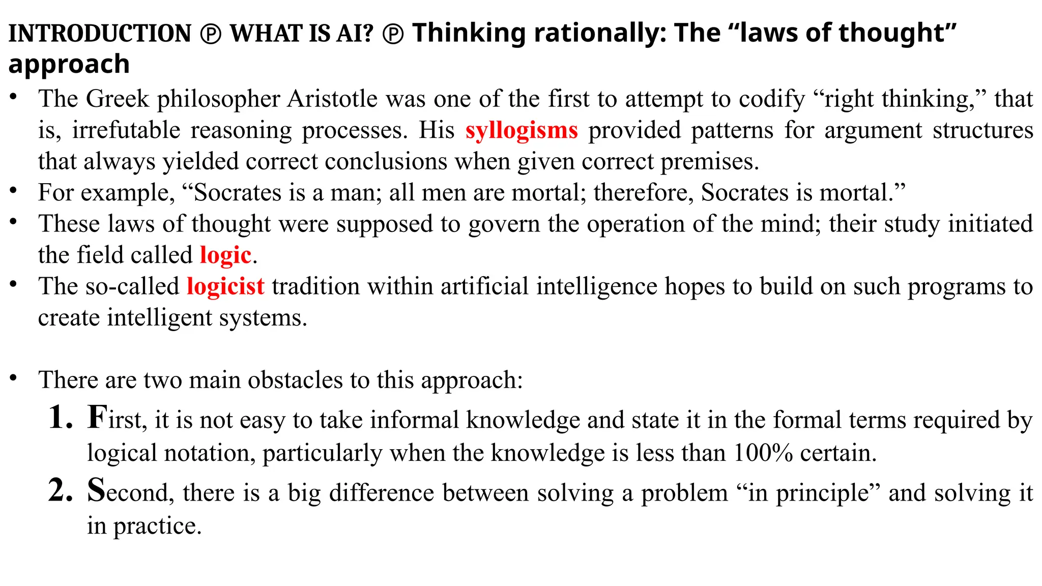 INTRODUCTION  WHAT IS AI?  Thinking rationally: The “laws of thought”
approach
• The Greek philosopher Aristotle was one of the first to attempt to codify “right thinking,” that
is, irrefutable reasoning processes. His syllogisms provided patterns for argument structures
that always yielded correct conclusions when given correct premises.
• For example, “Socrates is a man; all men are mortal; therefore, Socrates is mortal.”
• These laws of thought were supposed to govern the operation of the mind; their study initiated
the field called logic.
• The so-called logicist tradition within artificial intelligence hopes to build on such programs to
create intelligent systems.
• There are two main obstacles to this approach:
1. First, it is not easy to take informal knowledge and state it in the formal terms required by
logical notation, particularly when the knowledge is less than 100% certain.
2. Second, there is a big difference between solving a problem “in principle” and solving it
in practice.
 