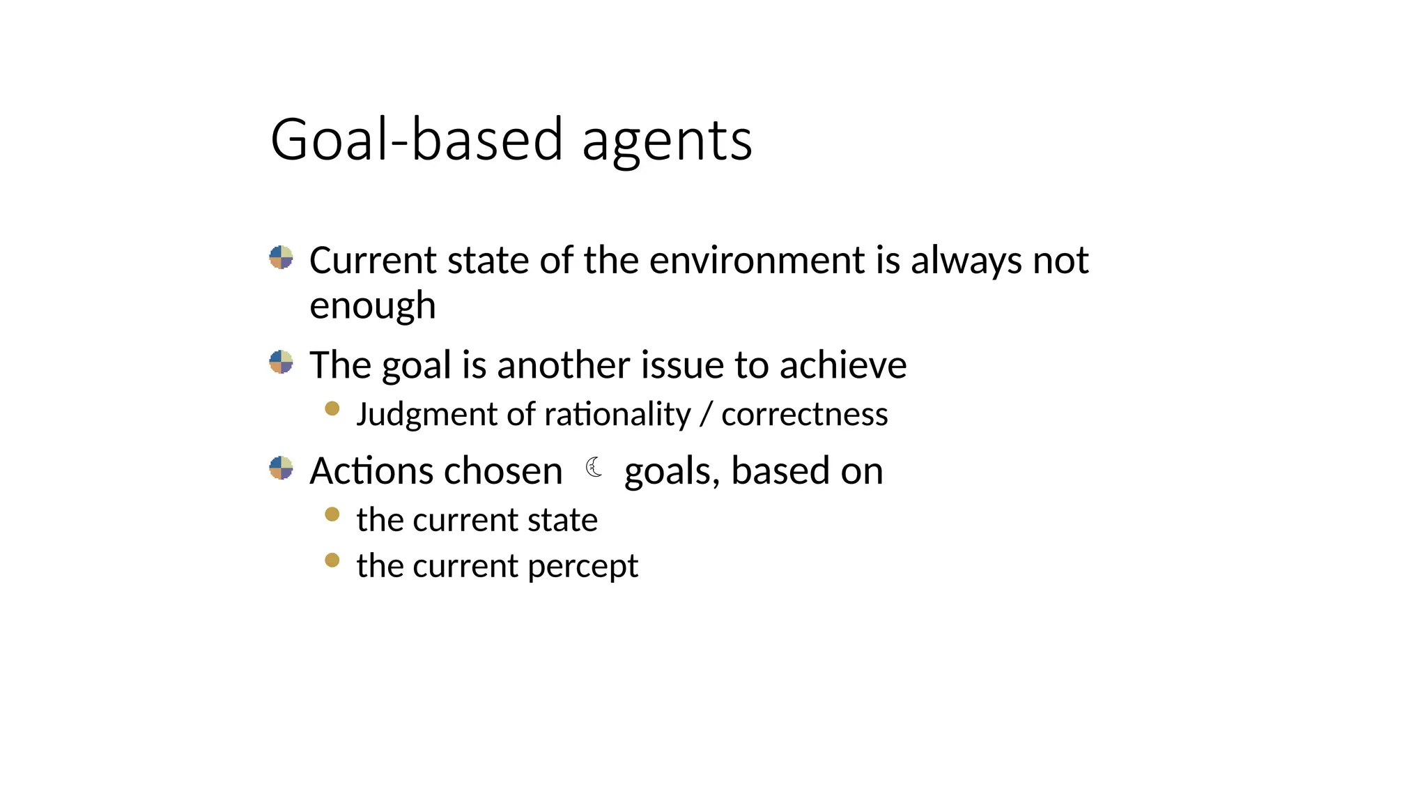 Goal-based agents
Current state of the environment is always not
enough
The goal is another issue to achieve
 Judgment of rationality / correctness
Actions chosen  goals, based on
 the current state
 the current percept
 
