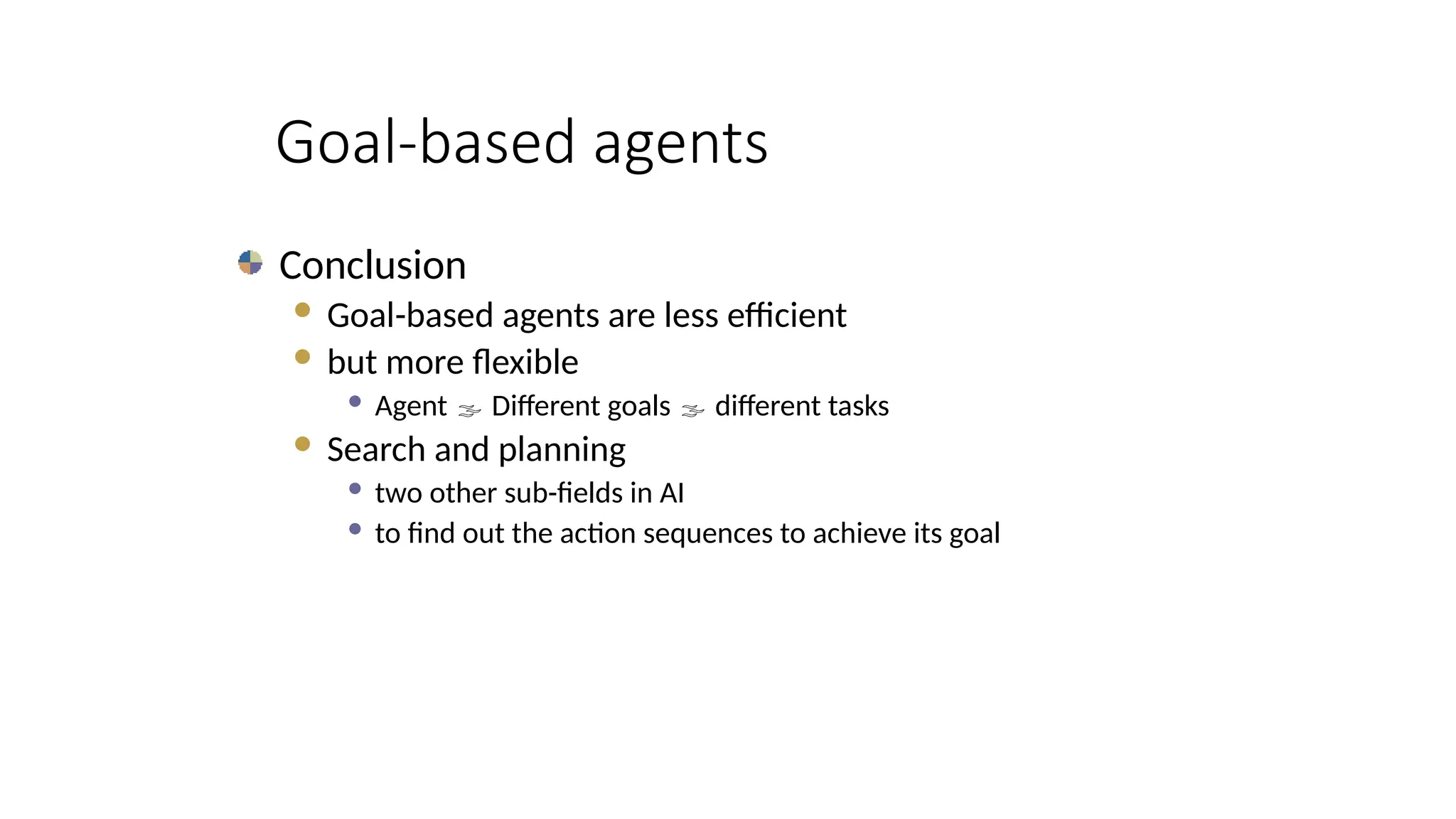 Goal-based agents
Conclusion
 Goal-based agents are less efficient
 but more flexible
 Agent  Different goals  different tasks
 Search and planning
 two other sub-fields in AI
 to find out the action sequences to achieve its goal
 
