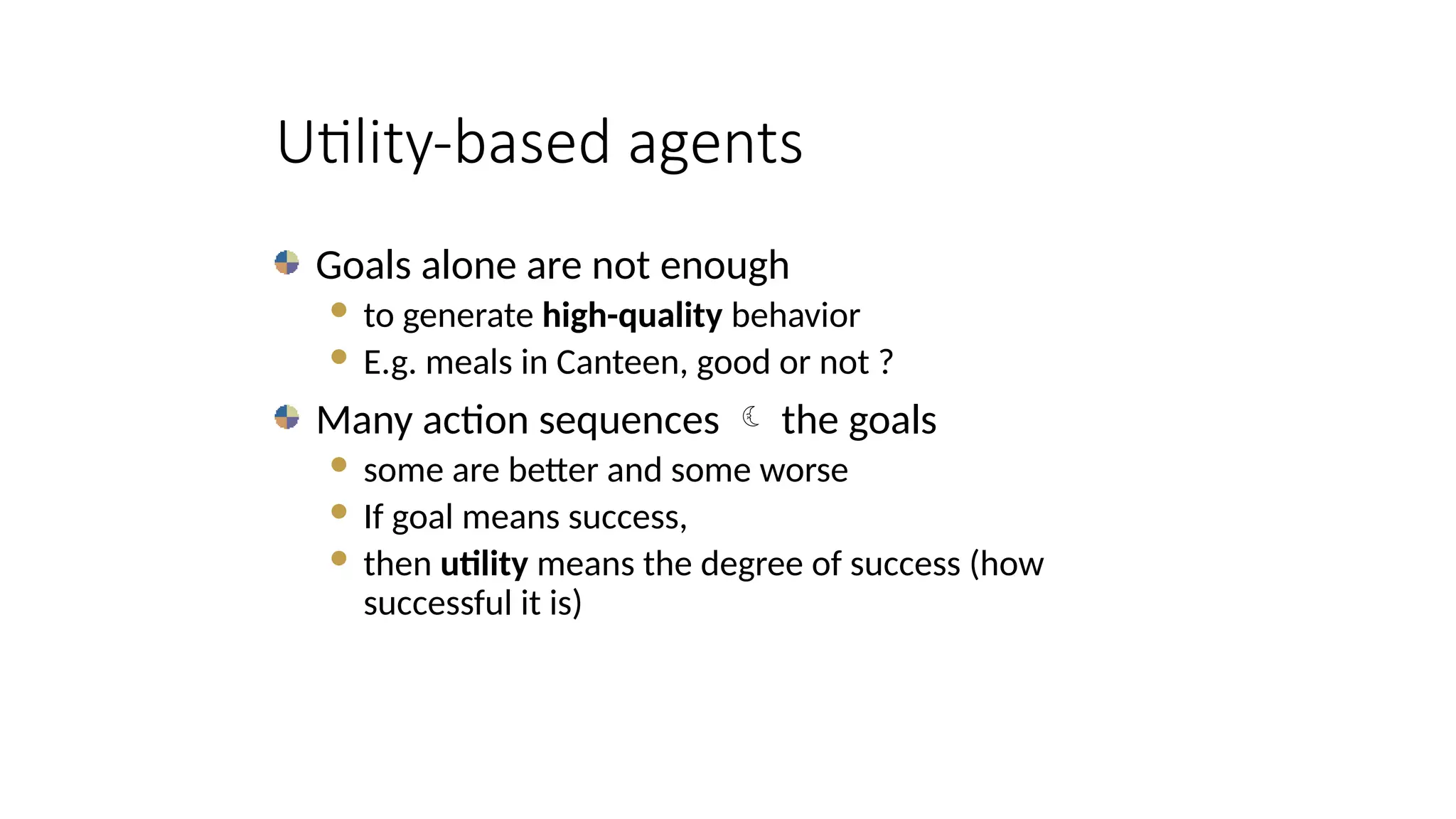 Utility-based agents
Goals alone are not enough
 to generate high-quality behavior
 E.g. meals in Canteen, good or not ?
Many action sequences  the goals
 some are better and some worse
 If goal means success,
 then utility means the degree of success (how
successful it is)
 