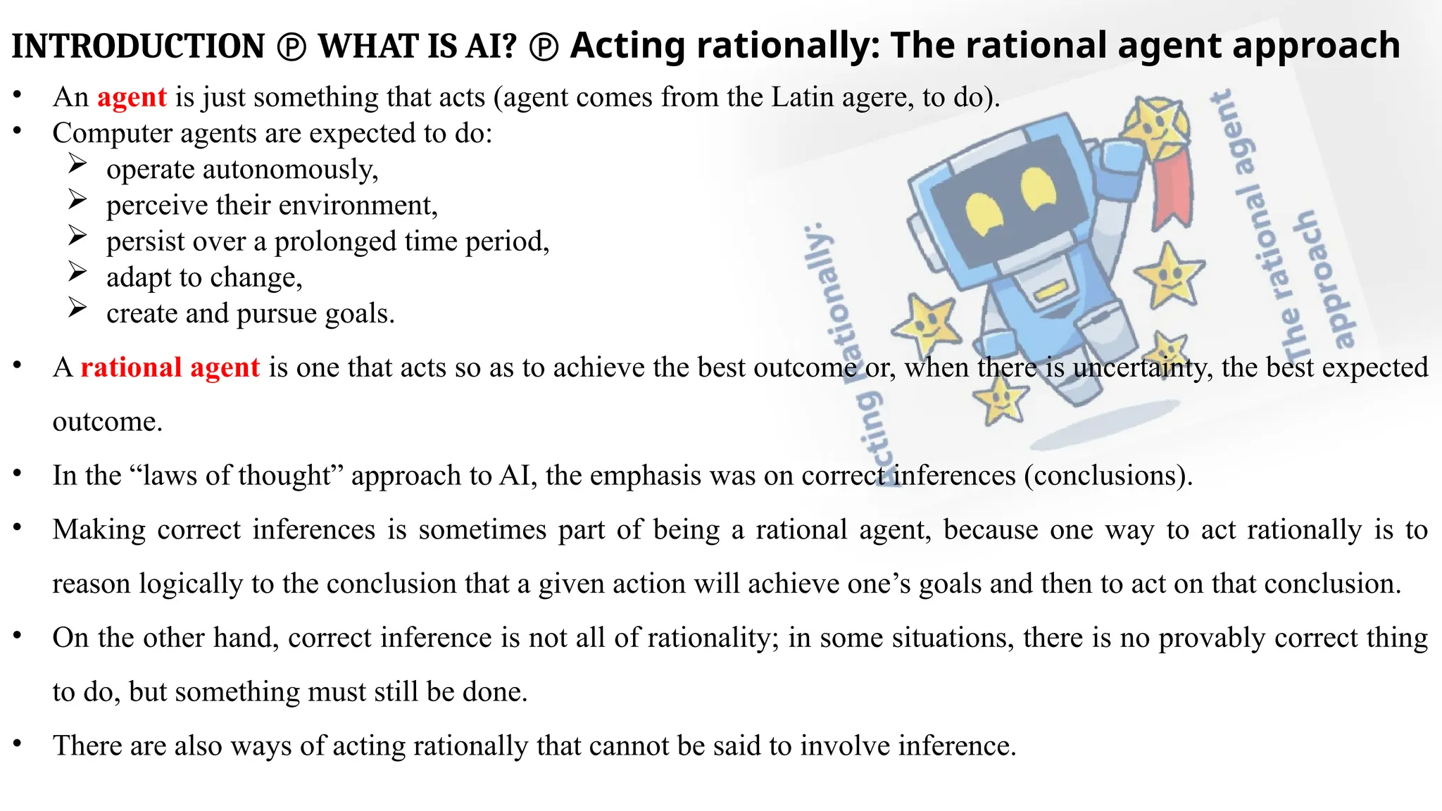 INTRODUCTION  WHAT IS AI?  Acting rationally: The rational agent approach
• An agent is just something that acts (agent comes from the Latin agere, to do).
• Computer agents are expected to do:
 operate autonomously,
 perceive their environment,
 persist over a prolonged time period,
 adapt to change,
 create and pursue goals.
• A rational agent is one that acts so as to achieve the best outcome or, when there is uncertainty, the best expected
outcome.
• In the “laws of thought” approach to AI, the emphasis was on correct inferences (conclusions).
• Making correct inferences is sometimes part of being a rational agent, because one way to act rationally is to
reason logically to the conclusion that a given action will achieve one’s goals and then to act on that conclusion.
• On the other hand, correct inference is not all of rationality; in some situations, there is no provably correct thing
to do, but something must still be done.
• There are also ways of acting rationally that cannot be said to involve inference.
 