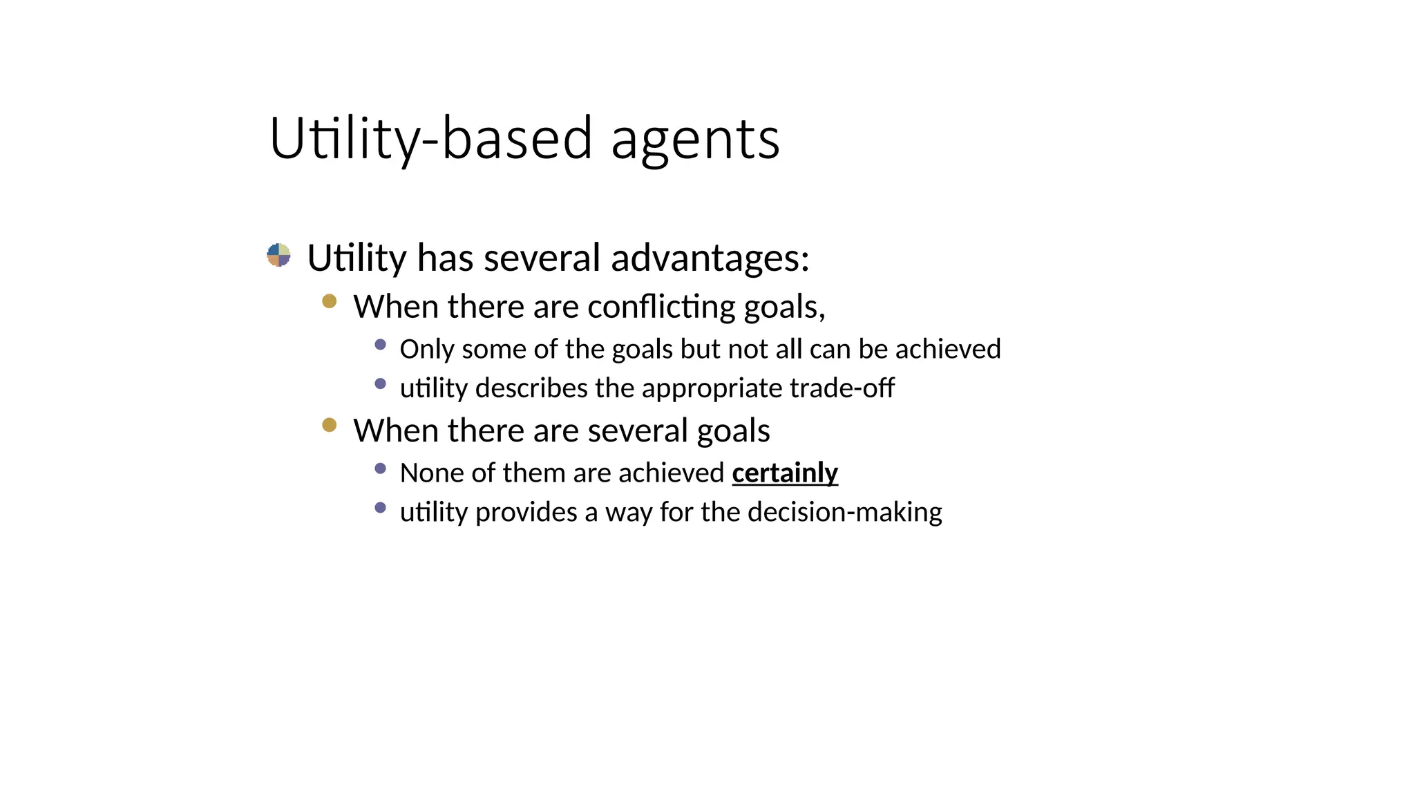 Utility-based agents
Utility has several advantages:
 When there are conflicting goals,
 Only some of the goals but not all can be achieved
 utility describes the appropriate trade-off
 When there are several goals
 None of them are achieved certainly
 utility provides a way for the decision-making
 