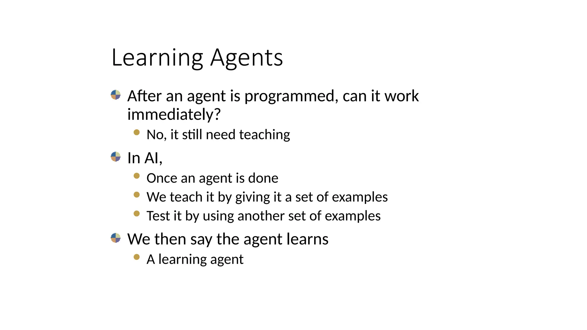 Learning Agents
After an agent is programmed, can it work
immediately?
 No, it still need teaching
In AI,
 Once an agent is done
 We teach it by giving it a set of examples
 Test it by using another set of examples
We then say the agent learns
 A learning agent
 